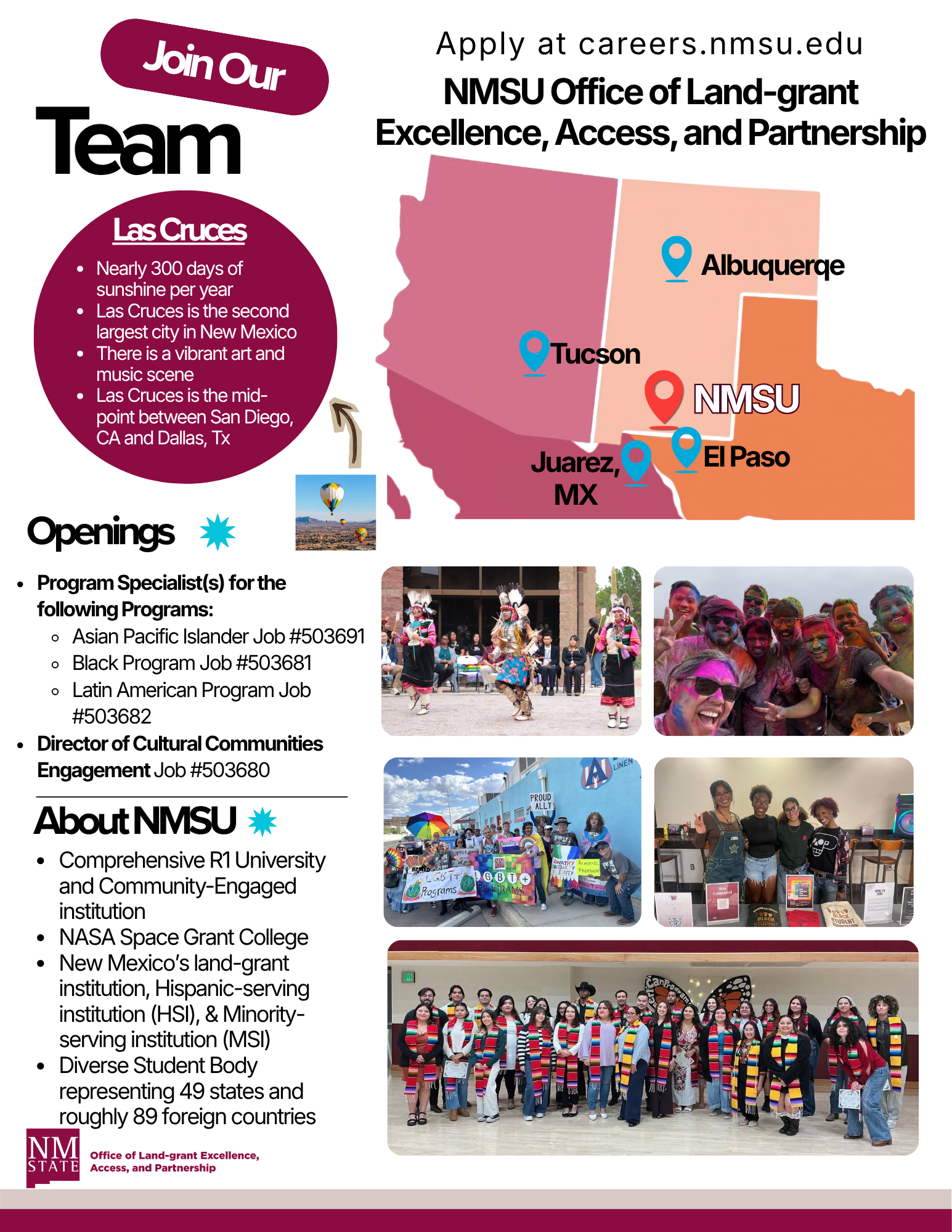 The image is a promotional flyer for the NMSU Office of Land-grant Excellence, Access, and Partnership. The top section encourages joining their team, featuring a burgundy bubble with the words "Join Our Team." The map highlights locations such as Albuquerque, Tucson, Juarez, El Paso, and NMSU, represented with blue location pins. The text describes opportunities in Las Cruces, noting its sunny weather, art and music scene, and geographical midpoint. Below, the flyer lists job openings, including program specialist positions and a director role, with job numbers provided.  There are several photographs: one of a hot air balloon with a vast landscape, one showing a group in traditional dance attire, another with people covered in vibrant colors likely participating in a festival, a group holding diverse Pride signs, individuals engaging with arts and crafts, and a large assembly of students wearing multicultural attire and stoles.  The "About NMSU" section lists attributes such as being a comprehensive R1 university, a NASA Space Grant College, and having a diverse student body. At the bottom is the NMSU Land-grant Office logo.  Alt-text:  Promotional flyer for NMSU with job openings, map locations, and diverse cultural photos, highlighting the NMSU Office of Land-grant Excellence.  Transcribed Text:  Apply at careers.nmsu.edu NMSU Office of Land-grant Excellence, Access, and Partnership  Join Our Team  Las Cruces ● Nearly 300 days of sunshine per year ● Las Cruces is the second largest city in New Mexico ● There is a vibrant art and music scene ● Las Cruces is the midpoint between San Diego, CA and Dallas, TX  Openings Program Specialist(s) for the following Programs: ○ Asian Pacific Islander Job #503691 ○ Black Program Job #503681 ○ Latin American Program Job #503682 Director of Cultural Communities Engagement Job #503680  About NMSU ● Comprehensive R1 University and Community-Engaged institution ● NASA Space Grant College ● New Mexico’s land-grant institution, Hispanic-serving institution (HSI), & Minority-serving institution (MSI) ● Diverse Student Body representing 49 states and roughly 89 foreign countries  NMSU Office of Land-grant Excellence, Access, and Partnership