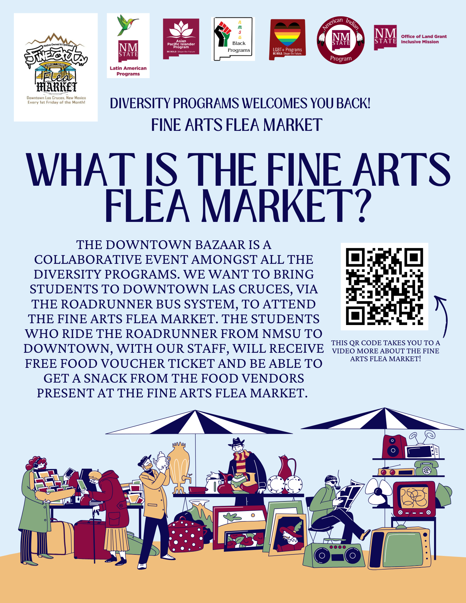 The image is a poster promoting the Fine Arts Flea Market. It features a light blue background with several elements arranged in a structured layout. At the top, there are logos for different diversity programs, including Latin American, Asian, Black, LGBTQ +, and American Indian Programs, along with the NM State logo and Office of Land Grant Mission. Below these logos, there’s bold text that reads "Diversity Programs Welcomes You Back!" and "Fine Arts Flea Market." The main heading in large, dark blue letters asks, "What is the Fine Arts Flea Market?"  Underneath, smaller text provides details about the event, highlighting its purpose and logistics, including transportation via the Roadrunner Bus System and free food voucher tickets. To the right of this text is a QR code with a note indicating it links to a video about the market.  At the bottom, an illustration depicts people engaging with various stalls under tents, showcasing different items like pottery, pictures, and books. The scene includes a mix of individuals browsing, shopping, or reading.  Alt-text:  Poster for Fine Arts Flea Market with program logos, event details, and an illustration of people at market stalls under tents.  Transcribed Text:  FINE ARTS Flea MARKET Downtown Las Cruces, New Mexico Every 1st Friday of the Month!  DIVERSITY PROGRAMS WELCOMES YOU BACK! FINE ARTS FLEA MARKET  WHAT IS THE FINE ARTS FLEA MARKET?  THE DOWNTOWN BAZAAR IS A COLLARBORATIVE EVENT AMONGST ALL THE DIVERSITY PROGRAMS. WE WANT TO BRING STUDENTS TO DOWNTOWN LAS CRUCES, VIA MODERN ROADRUNNER BUS SYSTEM, TO ATTEND THE FINE ARTS FLEA MARKET. THE STUDENTS WHO RIDE THE ROADRUNNER FROM NMSU TO DOWNTOWN, WITH OUR STAFF, WILL RECEIVE FREE FOOD VOUCHER TICKET AND BE ABLE TO GET A SNACK FROM THE FOOD VENDORS PRESENT AT THE FINE ARTS FLEA MARKET.  THIS QR CODE TAKES YOU TO A VIDEO MORE ABOUT THE FINE ARTS FLEA MARKET!