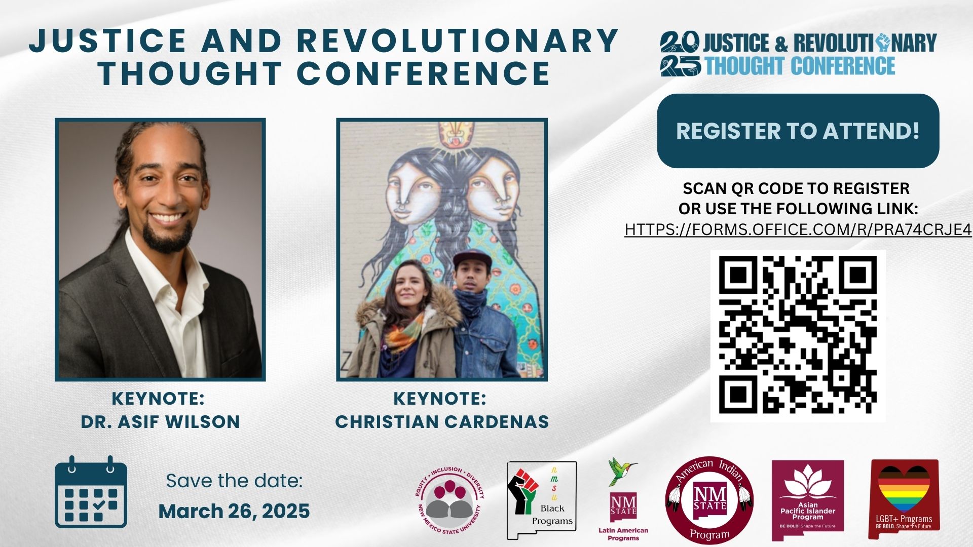 The image is a promotional flyer for the "Justice and Revolutionary Thought Conference." It features two keynote speakers. On the left is a portrait of a smiling individual wearing a dark suit and white shirt. On the right is a photo of two people standing in front of a colorful mural depicting two intertwined figures with serene faces. The figure on the left wears a coat and scarf, while the one on the right sports a cap and jacket. Above these images, the title reads, “Justice and Revolutionary Thought Conference.” To the right, there is a dark teal button with the text “Register to Attend!” and a QR code for registration. At the bottom, there is a calendar icon with the text “Save the date: March 26, 2025.” Various logos of supporting programs are displayed along the bottom edge, including equity-centered and cultural programs from New Mexico State University.  Alt-text:  Flyer for the Justice and Revolutionary Thought Conference with keynote speakers, a QR code for registration, and a date of March 26, 2025.  Transcribed Text:  JUSTICE AND REVOLUTIONARY THOUGHT CONFERENCE  KEYNOTE: DR. ASIF WILSON  KEYNOTE: CHRISTIAN CARDENAS  Save the date: March 26, 2025  20 JUSTICE & REVOLUTIONARY 25 THOUGHT CONFERENCE  REGISTER TO ATTEND!  SCAN QR CODE TO REGISTER OR USE THE FOLLOWING LINK: HTTPS://FORMS.OFFICE.COM/R/PRA74CRJE4  Equity, Inclusion, Diversity New Mexico State University  NMSU Black Programs  NMSU Latin American Programs  NMSU American Indian Program  NMSU Asian Pacific Islander Program  NMSU LGBT+ Programs BE BOLD. Shape the Future.