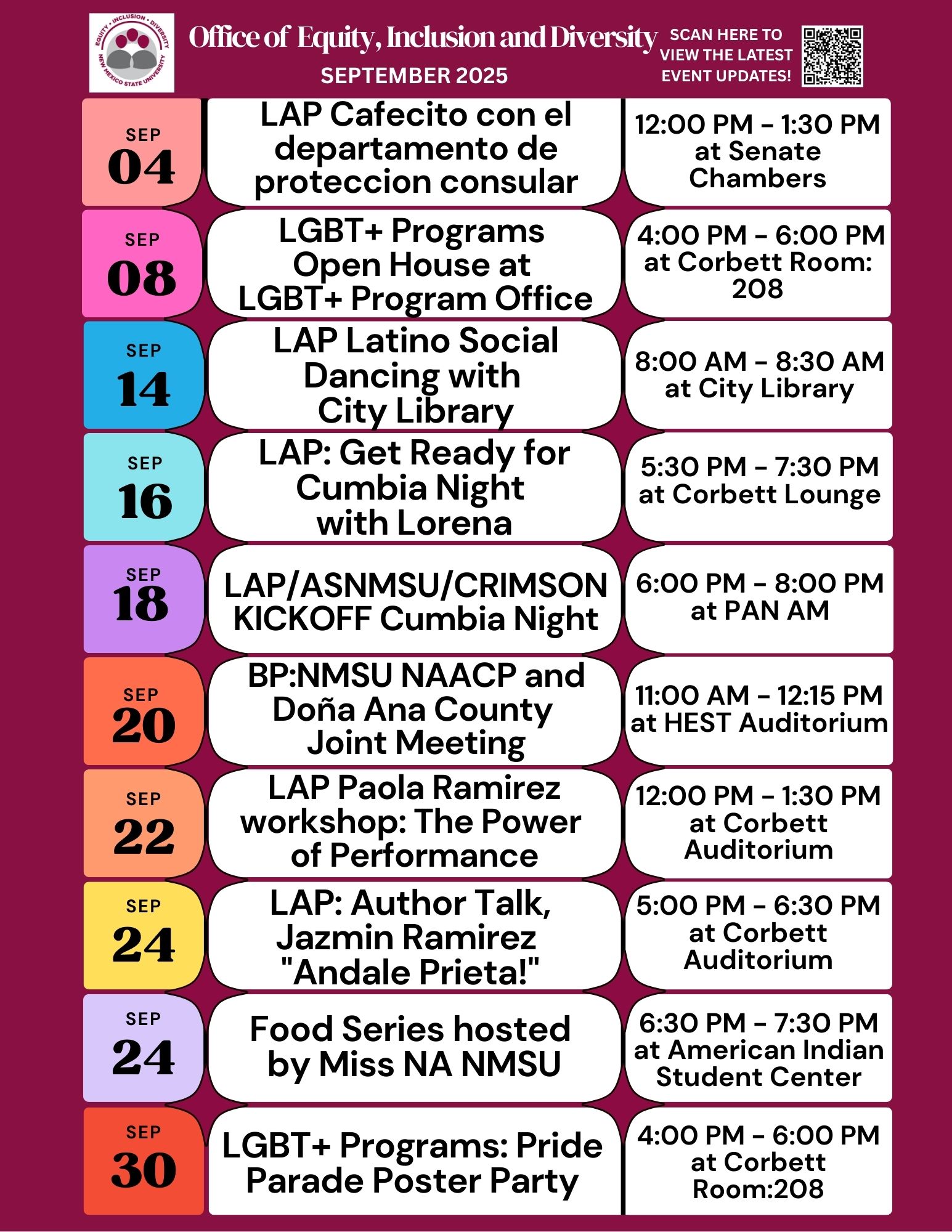 The image is a colorful calendar of events for September 2025, organized by the Office of Equity, Inclusion, and Diversity. It features a maroon background and a header at the top with a logo, the office's name, and a QR code. The calendar is divided into sections, each with a date and event details, formatted as rectangular blocks in alternating colors, including light pink, light blue, and light purple. Each block includes the event title on the left with the date in smaller squares, and the event times and locations on the right.  Alt-text:  Calendar of events for September 2025 by the Office of Equity, Inclusion, and Diversity, featuring various events, dates, times, and locations.  Transcribed Text:  Office of Equity, Inclusion and Diversity SEPTEMBER 2025 SCAN HERE TO VIEW THE LATEST EVENT UPDATES! SEP 04 LAP Cafecito con el departamento de proteccion consular 12:00 PM – 1:30 PM at Senate Chambers SEP 08 LGBT+ Programs Open House at LGBT+ Program Office 4:00 PM – 6:00 PM at Corbett Room: 208 SEP 14 LAP Latino Social Dancing with City Library 8:00 AM – 8:30 AM at City Library SEP 16 LAP: Get Ready for Cumbia Night with Lorena 5:30 PM – 7:30 PM at Corbett Lounge SEP 18 LAP/ASNMSU/CRIMSON KICKOFF Cumbia Night 6:00 PM – 8:00 PM at PAN AM SEP 20 BP:NMSU NAACP and Doña Ana County Joint Meeting 11:00 AM – 12:15 PM at HEST Auditorium SEP 22 LAP Paola Ramirez workshop: The Power of Performance 12:00 PM – 1:30 PM at Corbett Auditorium SEP 24 LAP: Author Talk, Jazmin Ramirez “Andale Prieta!” 5:00 PM – 6:30 PM at Corbett Auditorium SEP 24 Food Series hosted by Miss NA NMSU 6:30 PM – 7:30 PM at American Indian Student Center SEP 30 LGBT+ Programs: Pride Parade Poster Party 4:00 PM – 6:00 PM at Corbett Room:208