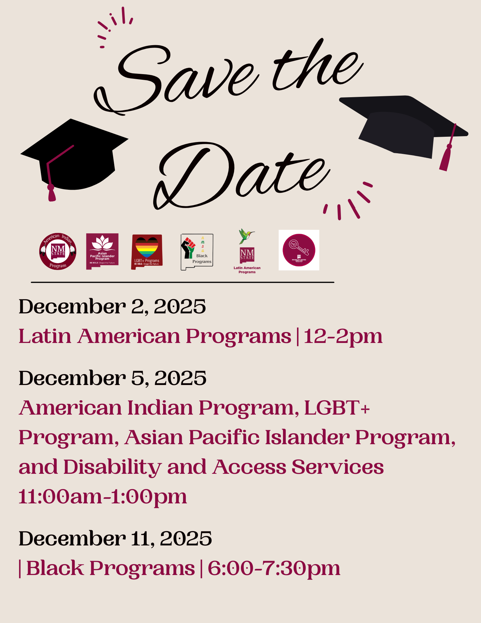 The image is a digital "Save the Date" announcement set against a light beige background. At the top, the words "Save the Date" are written in elegant black script. On either side of the text are two black graduation caps with tassels in dark red. Beneath the script is a row of seven small logos related to various university programs. Below the logos, the event details are provided in a structured format. The dates, programs, and time details are written in dark red and black serif font, providing clear information about the upcoming events in December 2025.  Alt-text:  "Save the Date" announcement with event details for December 2025, featuring graduation caps and program logos.  Transcribed Text:  Save the Date  December 2, 2025 Latin American Programs | 12-2pm  December 5, 2025 American Indian Program, LGBT+ Program, Asian Pacific Islander Program, and Disability and Access Services 11:00am-1:00pm  December 11, 2025 Black Programs | 6:00-7:30pm