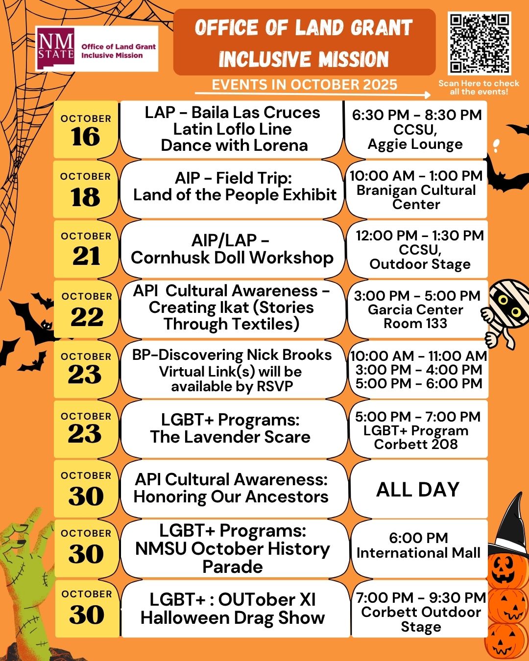 The image is a flyer for October 2025 events organized by the NM State Office of Land Grant Inclusive Mission. It features an orange Halloween-themed background with spiderwebs and various Halloween graphics like bats, a witch's hat, and pumpkins. In the top left corner, a logo reads “NM State, Office of Land Grant Inclusive Mission.” On the right, a QR code prompts scanning for event details. Below the header, a series of dates and corresponding events are listed vertically on yellow rectangles, with descriptions and times in adjacent white rounded rectangles. The left side features a green frankenstein-style hand, while the right has Halloween-themed decorations. Event information includes dates, times, and locations for various cultural and educational activities throughout the month.  Alt-text:  Flyer for October 2025 events by NM State Office of Land Grant Inclusive Mission with Halloween graphics.  Transcribed Text:  OFFICE OF LAND GRANT INCLUSIVE MISSION EVENTS IN OCTOBER 2025  OCTOBER 16 LAP – Baila Las Cruces Latin Loflo Line Dance with Lorena 6:30 PM – 8:30 PM CCSU, Aggie Lounge  OCTOBER 18 AIP – Field Trip: Land of the People Exhibit 10:00 AM – 1:00 PM Branigan Cultural Center  OCTOBER 21 AIP/LAP – Cornhusk Doll Workshop 12:00 PM – 1:30 PM CCSU, Outdoor Stage  OCTOBER 22 API Cultural Awareness – Creating Ikat (Stories Through Textiles) 3:00 PM – 5:00 PM Garcia Center Room 133  OCTOBER 23 BP–Discovering Nick Brooks Virtual Link(s) will be available by RSVP 10:00 AM – 11:00 AM 3:00 PM – 4:00 PM 5:00 PM – 6:00 PM  OCTOBER 23 LGBT+ Programs: The Lavender Scare 5:00 PM – 7:00 PM LGBT+ Program Corbett 208  OCTOBER 30 API Cultural Awareness: Honoring Our Ancestors ALL DAY  OCTOBER 30 LGBT+ Programs: NMSU October History Parade 6:00 PM International Mall  OCTOBER 30 LGBT+ OUTober XI Halloween Drag Show 7:00 PM – 9:30 PM Corbett Outdoor Stage  Scan Here to check all the events!