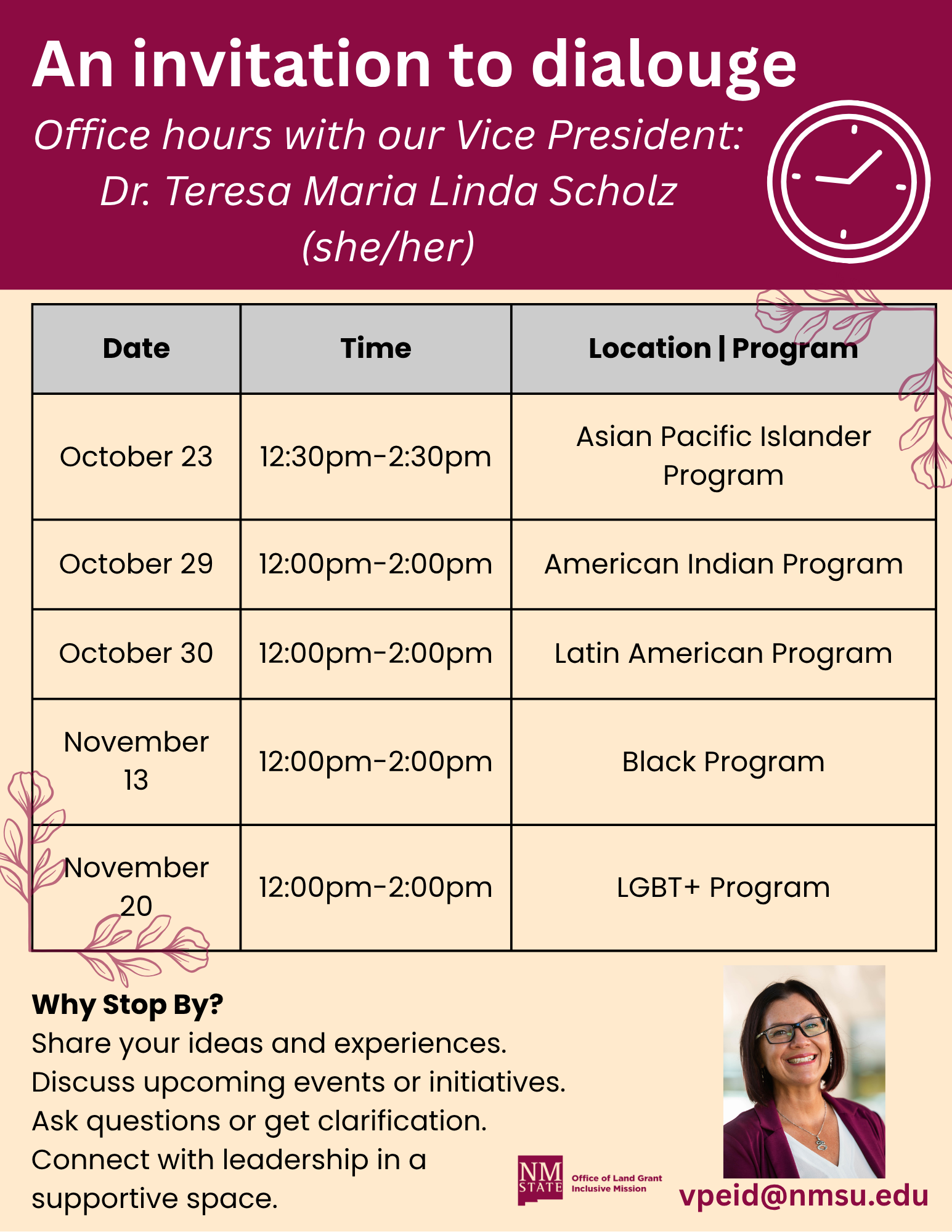 Long Description:  The image is an announcement for office hours with the Vice President, Dr. Teresa Maria Linda Scholz. The top part features a maroon banner with white text that reads "An invitation to dialogue," along with an illustration of a clock. Below the banner, there's a table with three columns titled "Date," "Time," and "Location | Program." The rows list different dates and corresponding times for various programs including the Asian Pacific Islander Program, American Indian Program, Latin American Program, Black Program, and LGBT+ Program, scheduled between October 23 and November 20. The bottom left includes a text box titled "Why Stop By?" that encourages engagement with leadership. The bottom right displays a small photo of a smiling person with short, dark hair, glasses, and a collared shirt, followed by an email address and a logo of New Mexico State University.  Alt-text:  Invitation for office hours with Vice President Dr. Teresa Maria Linda Scholz, listing dates and times from October 23 to November 20.  Transcribed Text:  An invitation to dialogue Office hours with our Vice President: Dr. Teresa Maria Linda Scholz (she/her)  Date | Time | Location | Program  October 23 | 12:30pm-2:30pm | Asian Pacific Islander Program October 29 | 12:00pm-2:00pm | American Indian Program October 30 | 12:00pm-2:00pm | Latin American Program November 13 | 12:00pm-2:00pm | Black Program November 20 | 12:00pm-2:00pm | LGBT+ Program  Why Stop By? Share your ideas and experiences. Discuss upcoming events or initiatives. Ask questions or get clarification. Connect with leadership in a supportive space.  vpied@nmsu.edu NMSU Office of Land Grant Mission Inclusive Excellence