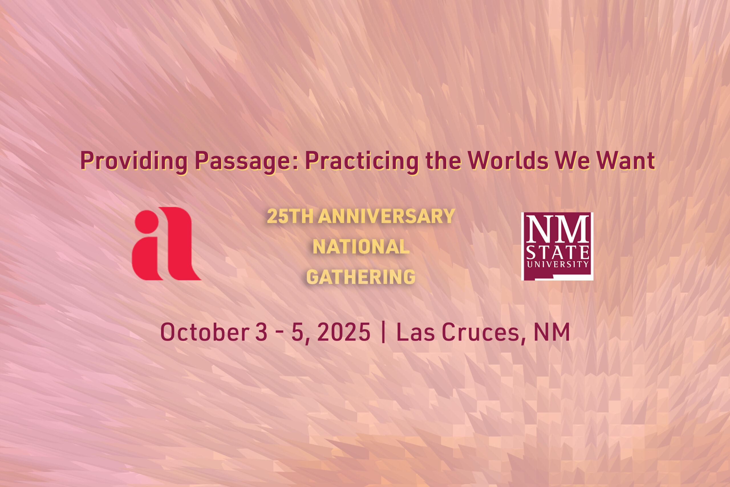 The image features a dynamic background with overlapping strokes in shades of pink, peach, and beige, creating a textured appearance. At the top center, the text "Providing Passage: Practicing the Worlds We Want" is written in bold, dark red. Below it, the text "25TH ANNIVERSARY NATIONAL GATHERING" appears in bold, pale yellow. The left side includes a stylized red logo resembling the lowercase letters "la". To the right of the yellow text is a maroon and white logo of "NM State University." At the bottom, "October 3 - 5, 2025 | Las Cruces, NM" is written in dark red.  Alt-text:  Text announcing the "25th Anniversary National Gathering" from October 3 - 5, 2025, in Las Cruces, NM.  Transcribed Text:  Providing Passage: Practicing the Worlds We Want 25TH ANNIVERSARY NATIONAL GATHERING October 3 - 5, 2025 | Las Cruces, NM