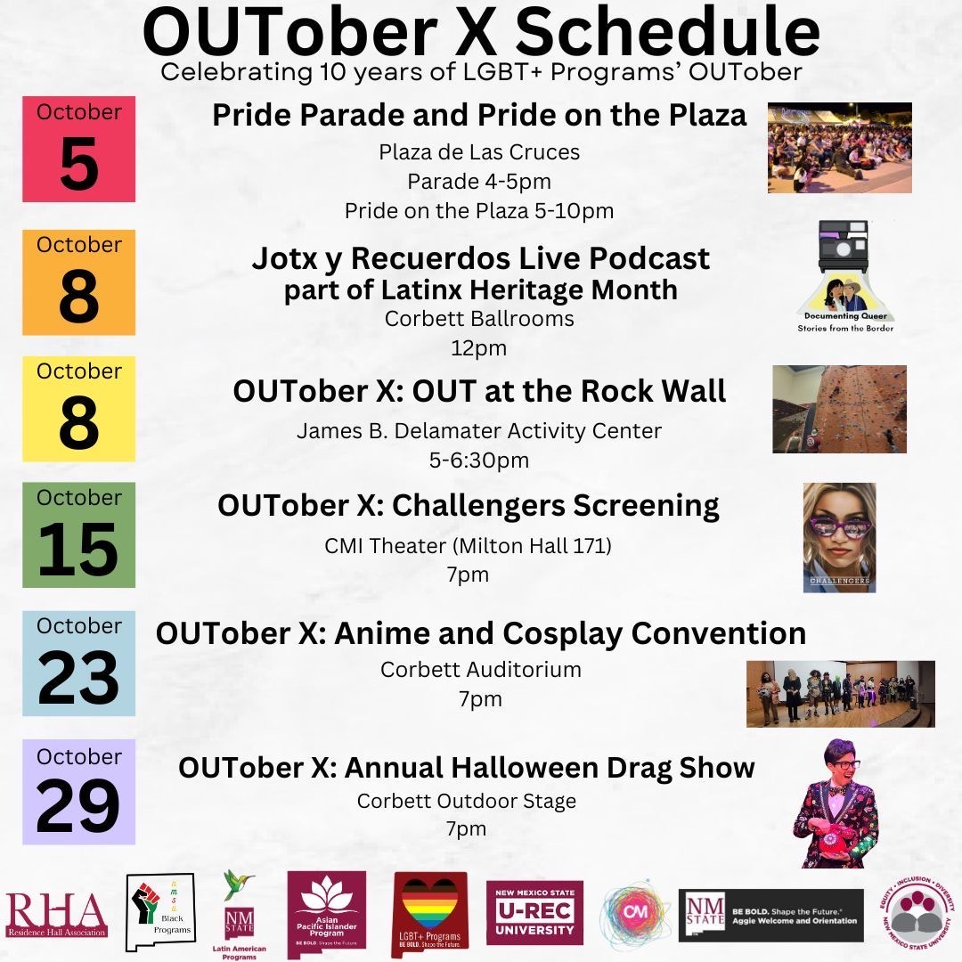 OUTober X schedule for LGBT+ programs with dates and event details.  Transcribed Text:  OUTober X Schedule Celebrating 10 years of LGBT+ Programs’ OUTober  October 5 Pride Parade and Pride on the Plaza Plaza de Las Cruces Parade 4-5pm Pride on the Plaza 5-10pm  October 8 Jotx y Recuerdos Live Podcast part of Latinx Heritage Month Corbett Ballrooms 12pm  October 8 OUTober X: OUT at the Rock Wall James B. Delamater Activity Center 5-6:30pm  October 15 OUTober X: Challengers Screening CMI Theater (Milton Hall 171) 7pm  October 23 OUTober X: Anime and Cosplay Convention Corbett Auditorium 7pm  October 29 OUTober X: Annual Halloween Drag Show Corbett Outdoor Stage 7pm  [RHA logo] [Black Programs logo] [Native American Programs logo] [Hispanic Council logo] [LGBT+ Programs logo with rainbow heart] [U-REC University logo] [CMI logo] [Be BOLD. Be Safe. NMSU logo]