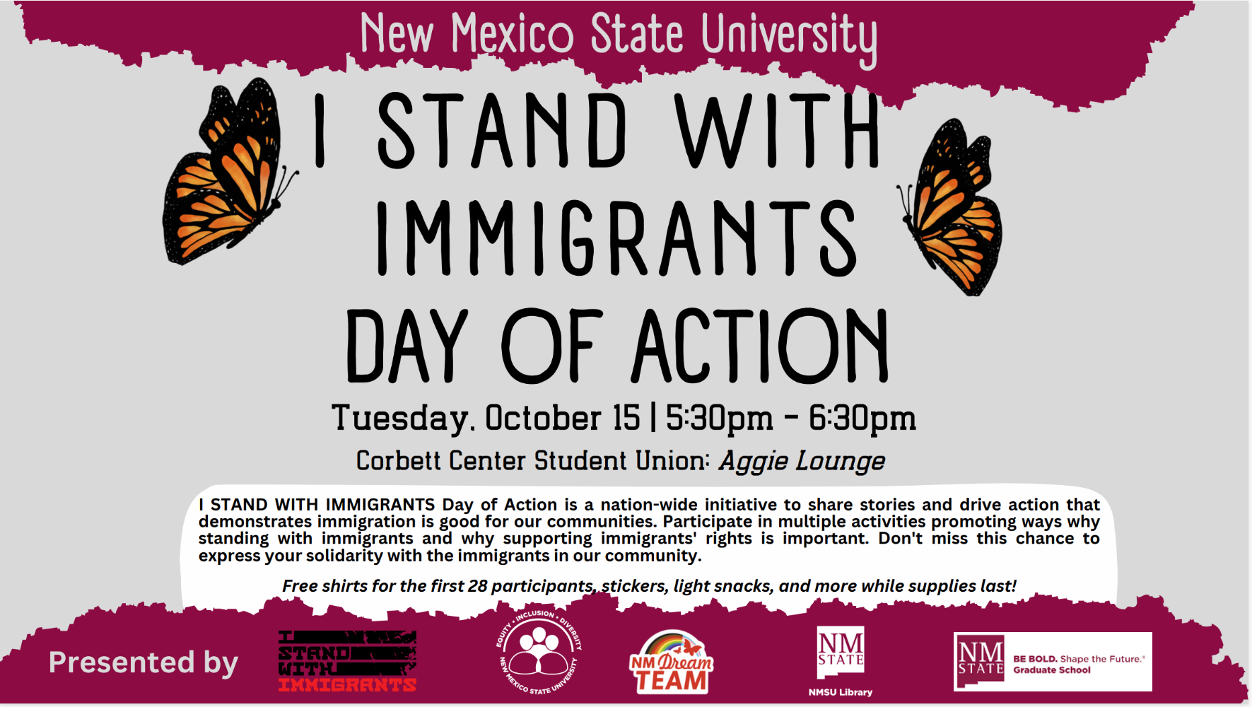 Flyer for "I Stand with Immigrants Day of Action" at New Mexico State University, featuring event details and sponsor logos.  Transcribed Text:  New Mexico State University  I STAND WITH IMMIGRANTS DAY OF ACTION  Tuesday. October 15 | 5:30pm - 6:30pm Corbett Center Student Union: Aggie Lounge  I STAND WITH IMMIGRANTS Day of Action is a nation-wide initiative to share stories and drive action that demonstrates immigration is good for our communities. Participate in multiple activities promoting ways why standing with immigrants and why supporting immigrants' rights is important. Don't miss this chance to express your solidarity with the immigrants in our community.  Free shirts for the first 28 participants, stickers, light snacks, and more while supplies last!  Presented by [Logos: I Stand With Immigrants, NM Dream Team, NMSU Library, NMSU Graduate School]